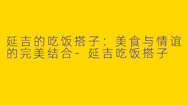 延吉的吃饭搭子：美食与情谊的完美结合-延吉吃饭搭子