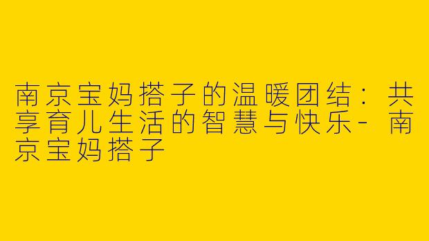 南京宝妈搭子的温暖团结：共享育儿生活的智慧与快乐-南京宝妈搭子