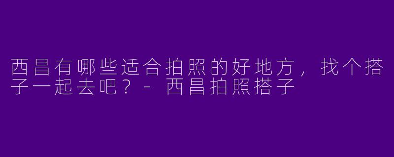 西昌有哪些适合拍照的好地方，找个搭子一起去吧？