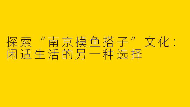 探索“南京摸鱼搭子”文化：闲适生活的另一种选择