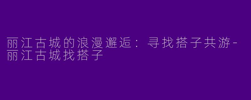 丽江古城的浪漫邂逅:寻找搭子共游