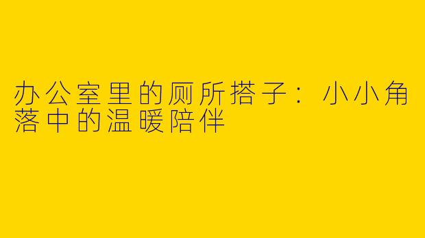 办公室里的厕所搭子：小小角落中的温暖陪伴