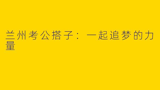 兰州考公搭子：一起追梦的力量