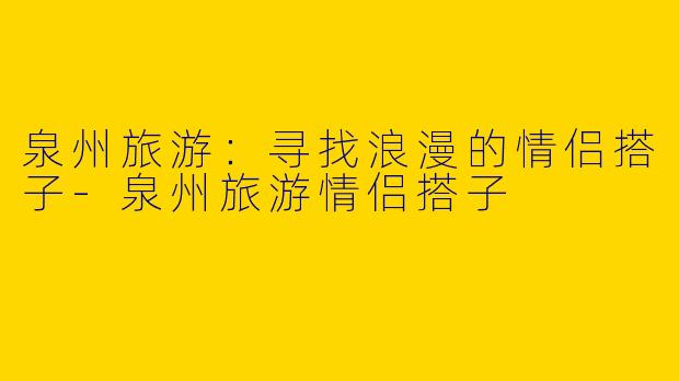 泉州旅游：寻找浪漫的情侣搭子