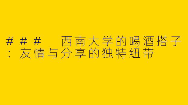 ### 西南大学的喝酒搭子：友情与分享的独特纽带