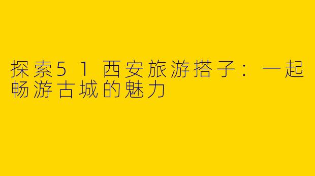 探索51西安旅游搭子:一起畅游古城的魅力