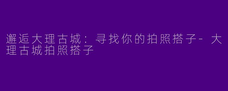 邂逅大理古城：寻找你的拍照搭子-大理古城拍照搭子