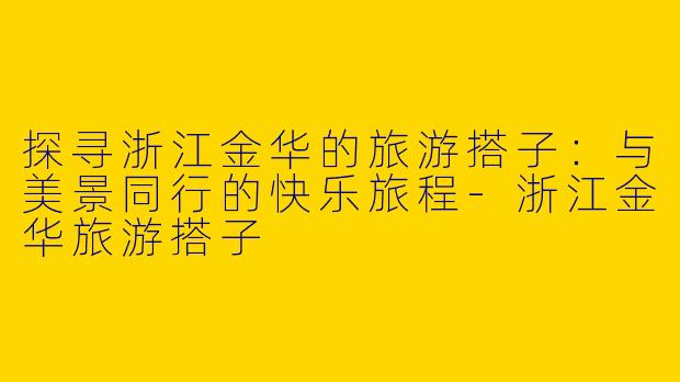 探寻浙江金华的旅游搭子：与美景同行的快乐旅程-浙江金华旅游搭子