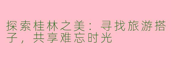 探索桂林之美：寻找旅游搭子，共享难忘时光