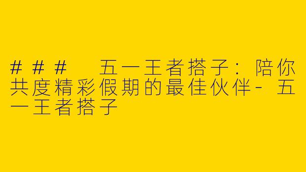 ### 五一王者搭子：陪你共度精彩假期的最佳伙伴-五一王者搭子