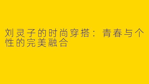 刘灵子的时尚穿搭:青春与个性的完美融合