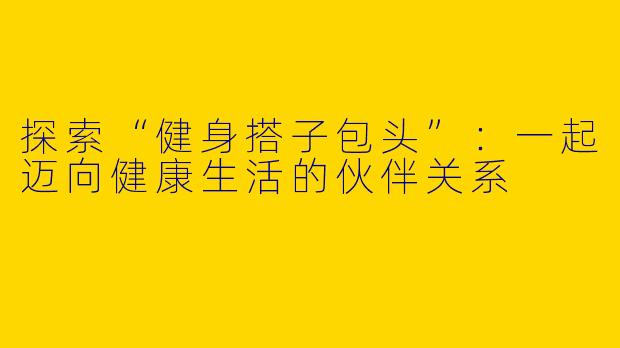 探索“健身搭子包头”：一起迈向健康生活的伙伴关系