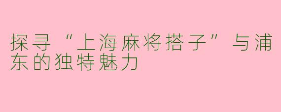 探寻“上海麻将搭子”与浦东的独特魅力
