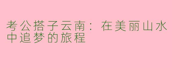 考公搭子云南：在美丽山水中追梦的旅程