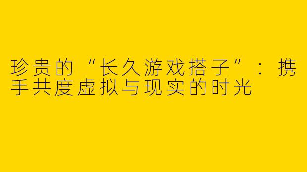 珍贵的“长久游戏搭子”：携手共度虚拟与现实的时光
