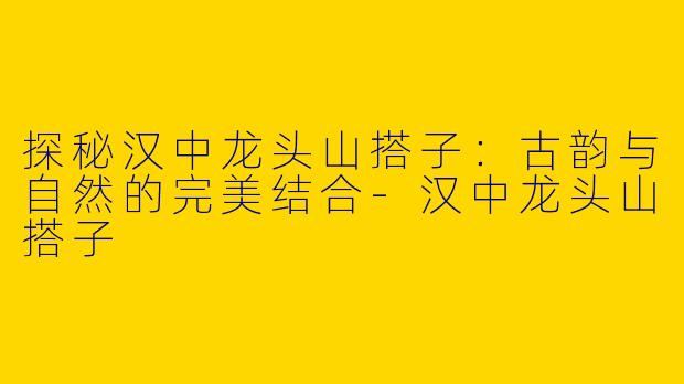 探秘汉中龙头山搭子：古韵与自然的完美结合-汉中龙头山搭子