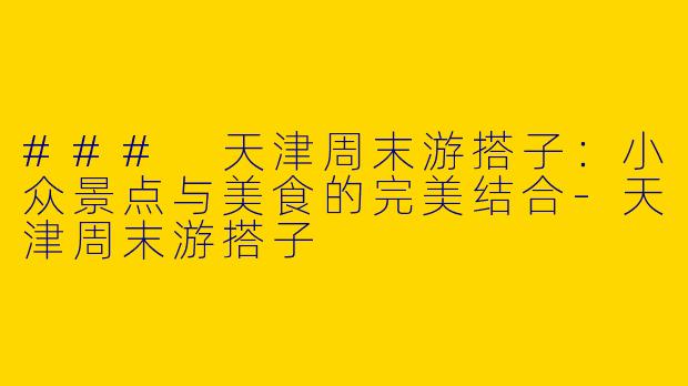 ### 天津周末游搭子：小众景点与美食的完美结合-天津周末游搭子