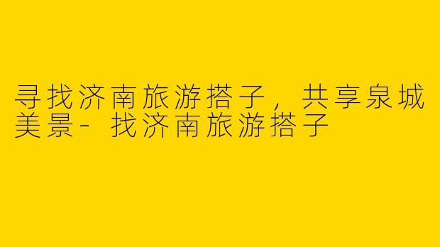 寻找济南旅游搭子，共享泉城美景