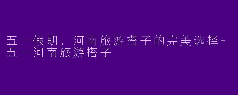 五一假期，河南旅游搭子的完美选择