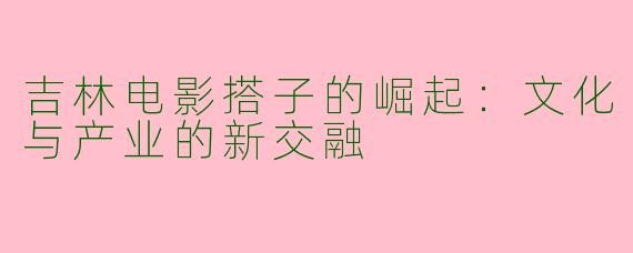 吉林电影搭子的崛起：文化与产业的新交融