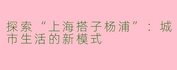 探索“上海搭子杨浦”：城市生活的新模式