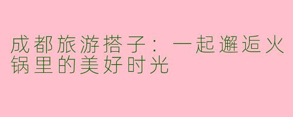 成都旅游搭子：一起邂逅火锅里的美好时光
