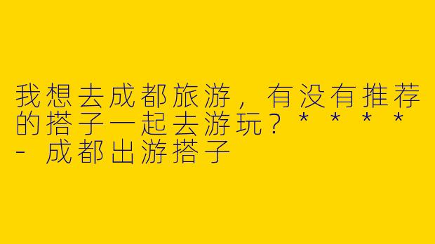 我想去成都旅游,有没有推荐的搭子一起去游玩?****