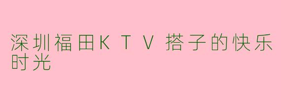 深圳福田KTV搭子的快乐时光