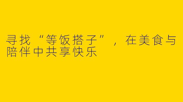 寻找“等饭搭子”，在美食与陪伴中共享快乐