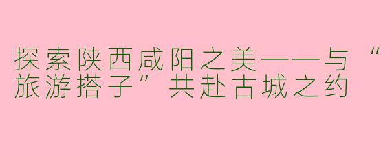 探索陕西咸阳之美——与“旅游搭子”共赴古城之约