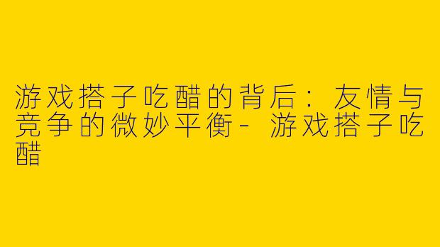 游戏搭子吃醋的背后：友情与竞争的微妙平衡-游戏搭子吃醋