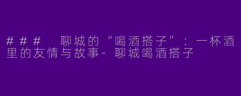 ### 聊城的“喝酒搭子”：一杯酒里的友情与故事-聊城喝酒搭子