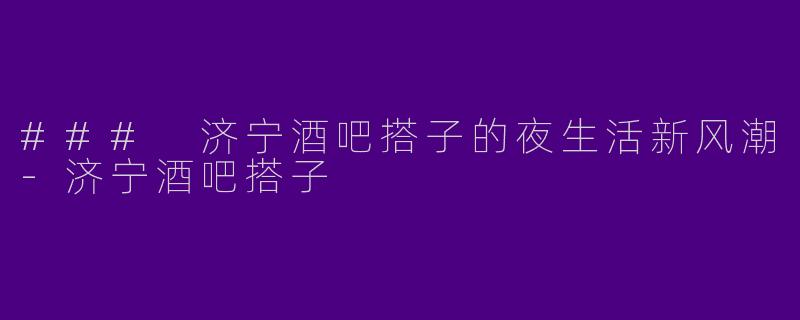 ### 济宁酒吧搭子的夜生活新风潮-济宁酒吧搭子