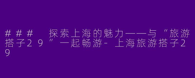 ### 探索上海的魅力——与“旅游搭子29”一起畅游-上海旅游搭子29