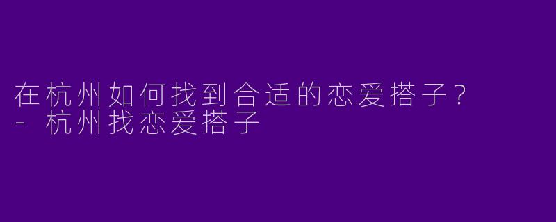 在杭州如何找到合适的恋爱搭子？  -杭州找恋爱搭子