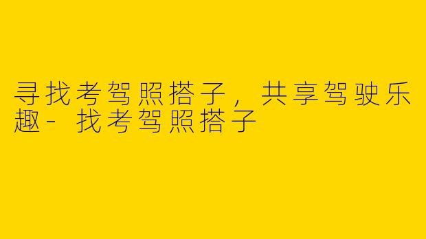 寻找考驾照搭子，共享驾驶乐趣-找考驾照搭子