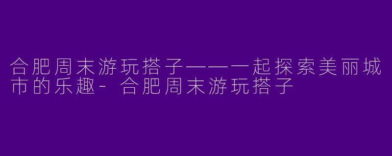 合肥周末游玩搭子——一起探索美丽城市的乐趣-合肥周末游玩搭子