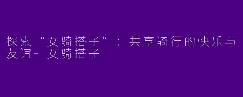 探索“女骑搭子”：共享骑行的快乐与友谊-女骑搭子
