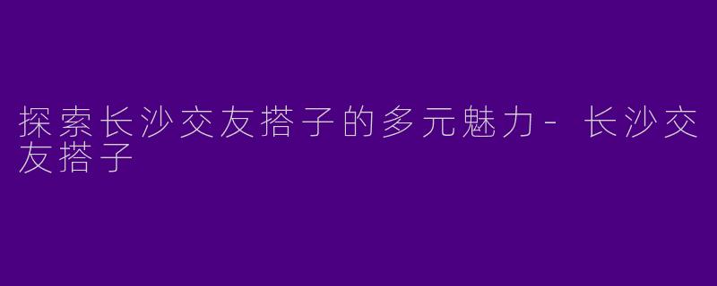 探索长沙交友搭子的多元魅力-长沙交友搭子
