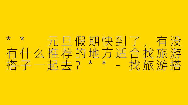 ** 元旦假期快到了，有没有什么推荐的地方适合找旅游搭子一起去？**-找旅游搭子元旦