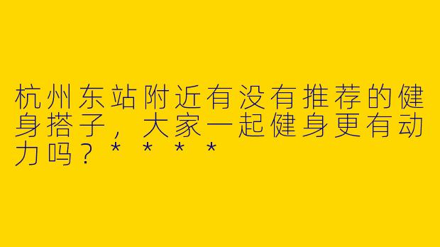 杭州东站附近有没有推荐的健身搭子,大家一起健身更有动力吗?****