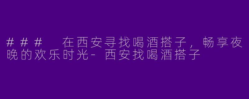 ### 在西安寻找喝酒搭子，畅享夜晚的欢乐时光-西安找喝酒搭子