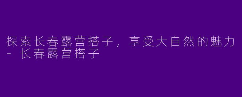 探索长春露营搭子,享受大自然的魅力