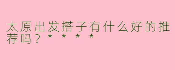 太原出发搭子有什么好的推荐吗？****
