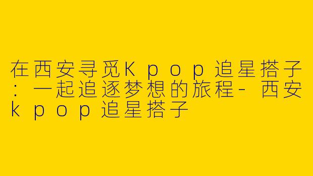 在西安寻觅Kpop追星搭子：一起追逐梦想的旅程-西安kpop追星搭子