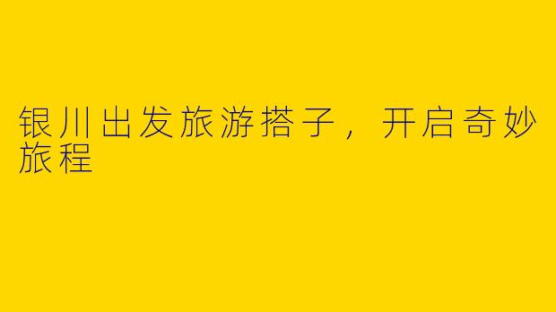银川出发旅游搭子，开启奇妙旅程