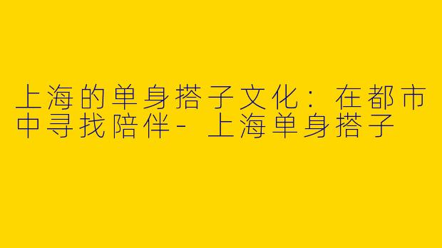 上海的单身搭子文化：在都市中寻找陪伴-上海单身搭子