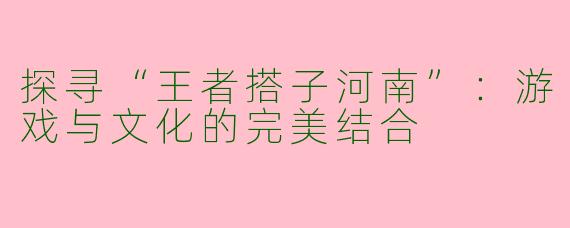 探寻“王者搭子河南”：游戏与文化的完美结合