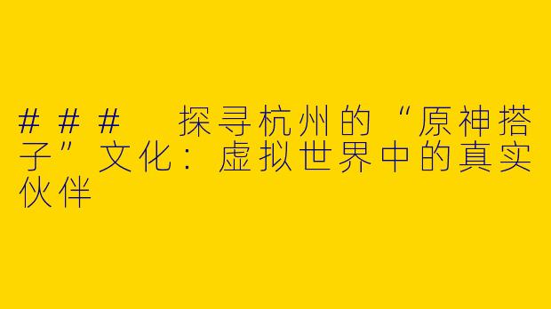 ### 探寻杭州的“原神搭子”文化：虚拟世界中的真实伙伴