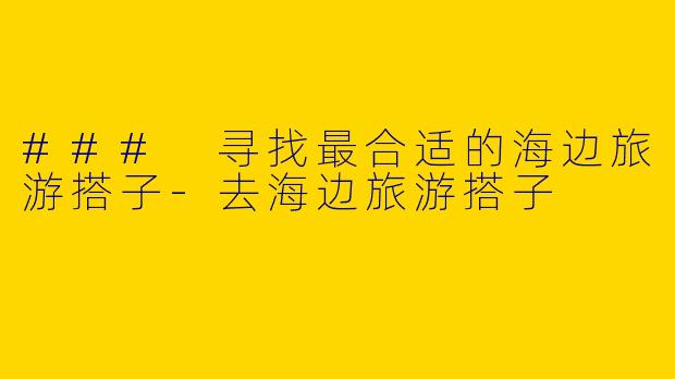 ### 寻找最合适的海边旅游搭子-去海边旅游搭子